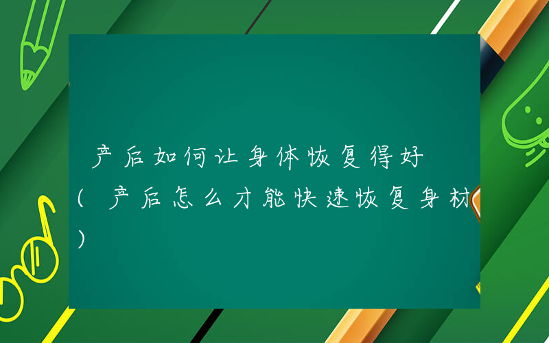 产后如何让身体恢复得好 (产后怎么才能快速恢复身材)